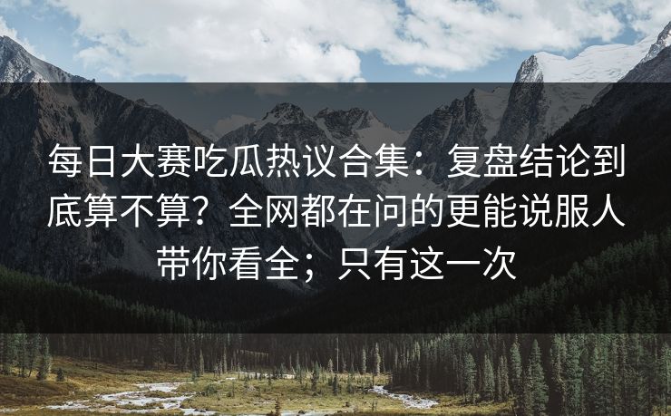 每日大赛吃瓜热议合集：复盘结论到底算不算？全网都在问的更能说服人带你看全；只有这一次
