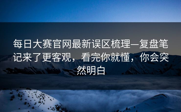 每日大赛官网最新误区梳理—复盘笔记来了更客观，看完你就懂，你会突然明白