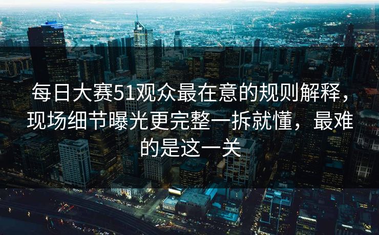 每日大赛51观众最在意的规则解释,现场细节曝光更完整一拆就懂,最难的是这一关