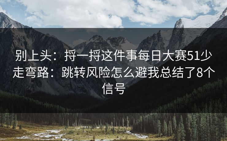 别上头：捋一捋这件事每日大赛51少走弯路：跳转风险怎么避我总结了8个信号
