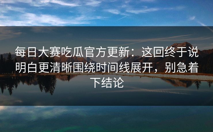每日大赛吃瓜官方更新：这回终于说明白更清晰围绕时间线展开，别急着下结论
