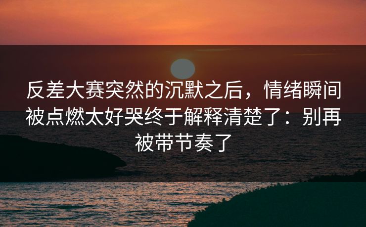 反差大赛突然的沉默之后，情绪瞬间被点燃太好哭终于解释清楚了：别再被带节奏了