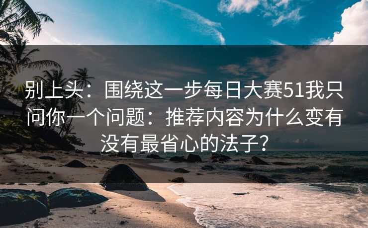 别上头：围绕这一步每日大赛51我只问你一个问题：推荐内容为什么变有没有最省心的法子？