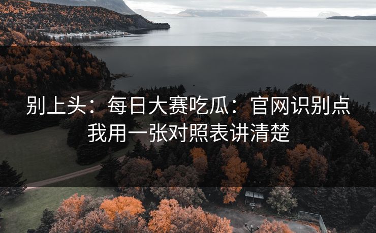 别上头:每日大赛吃瓜:官网识别点我用一张对照表讲清楚
