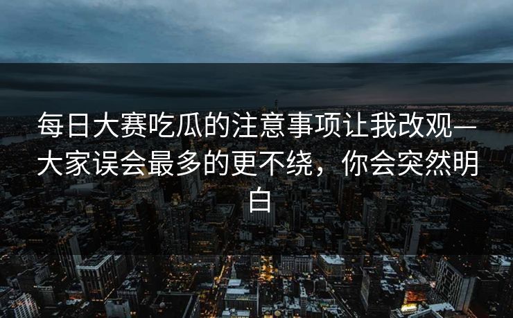 每日大赛吃瓜的注意事项让我改观—大家误会最多的更不绕,你会突然明白