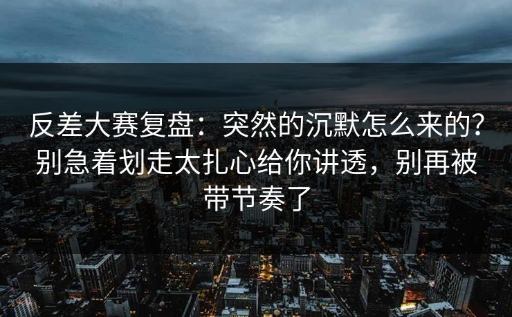 反差大赛复盘:突然的沉默怎么来的?别急着划走太扎心给你讲透,别再被带节奏了