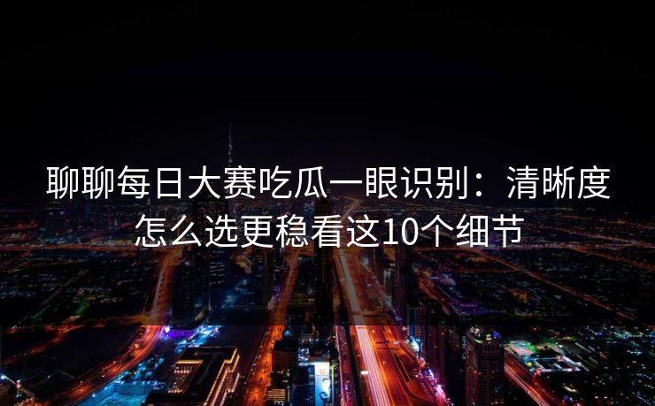 聊聊每日大赛吃瓜一眼识别:清晰度怎么选更稳看这10个细节
