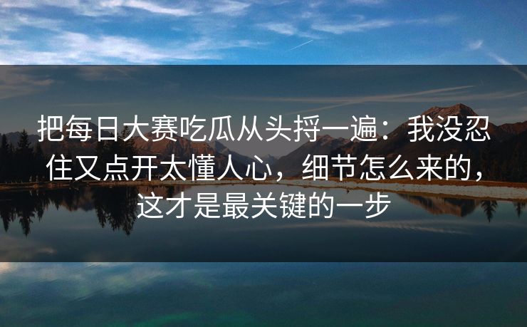 把每日大赛吃瓜从头捋一遍:我没忍住又点开太懂人心,细节怎么来的,这才是最关键的一步