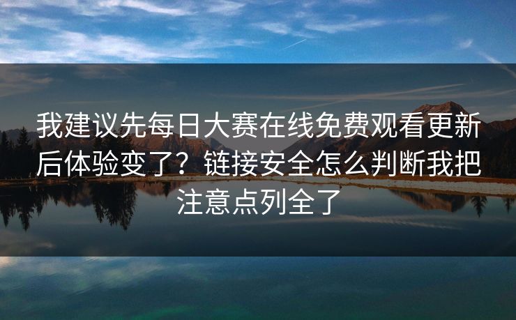 我建议先每日大赛在线免费观看更新后体验变了?链接安全怎么判断我把注意点列全了