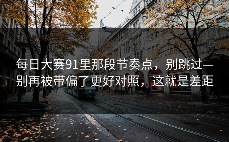 每日大赛91里那段节奏点,别跳过—别再被带偏了更好对照,这就是差距