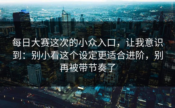 每日大赛这次的小众入口,让我意识到:别小看这个设定更适合进阶,别再被带节奏了