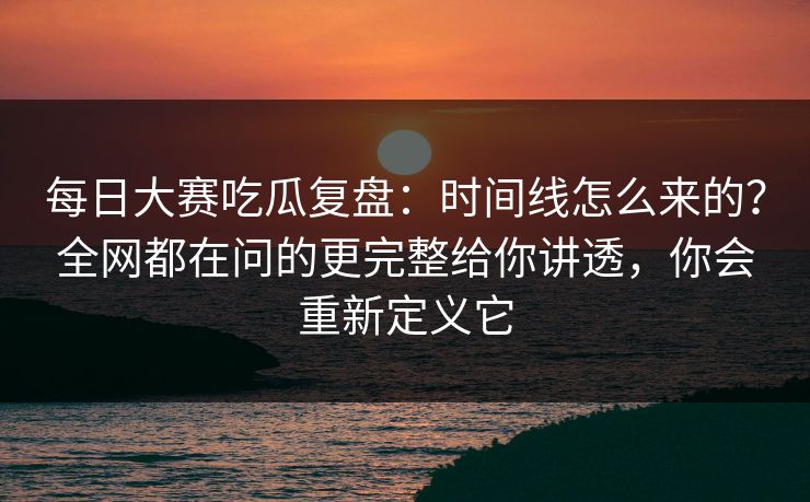 每日大赛吃瓜复盘:时间线怎么来的?全网都在问的更完整给你讲透,你会重新定义它