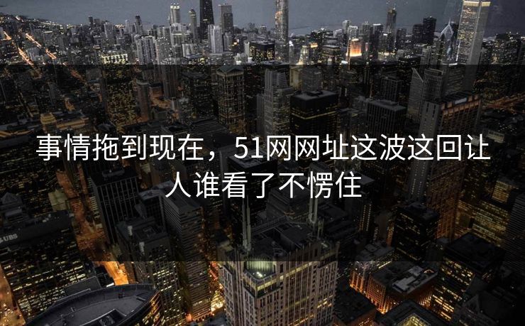 事情拖到现在,51网网址这波这回让人谁看了不愣住