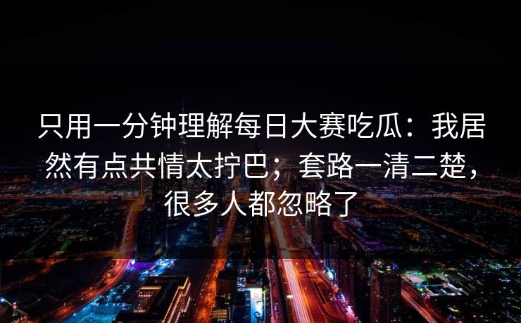 只用一分钟理解每日大赛吃瓜：我居然有点共情太拧巴；套路一清二楚，很多人都忽略了