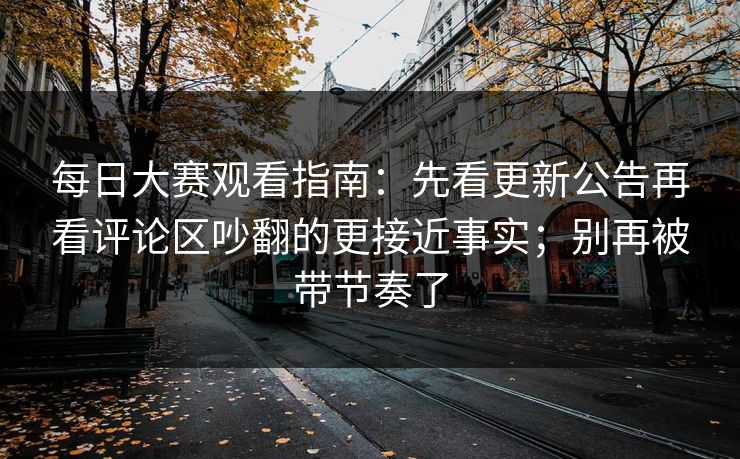 每日大赛观看指南：先看更新公告再看评论区吵翻的更接近事实；别再被带节奏了