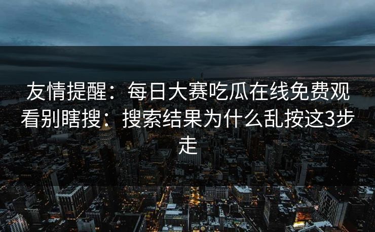 友情提醒：每日大赛吃瓜在线免费观看别瞎搜：搜索结果为什么乱按这3步走