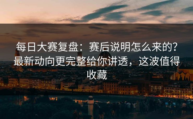 每日大赛复盘：赛后说明怎么来的？最新动向更完整给你讲透，这波值得收藏