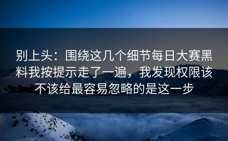 别上头：围绕这几个细节每日大赛黑料我按提示走了一遍，我发现权限该不该给最容易忽略的是这一步