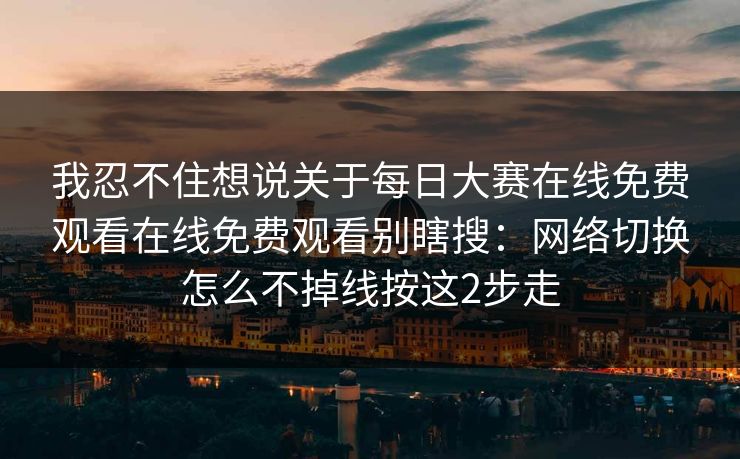 我忍不住想说关于每日大赛在线免费观看在线免费观看别瞎搜：网络切换怎么不掉线按这2步走
