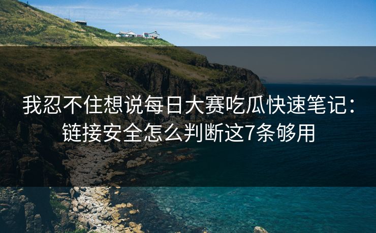 我忍不住想说每日大赛吃瓜快速笔记：链接安全怎么判断这7条够用