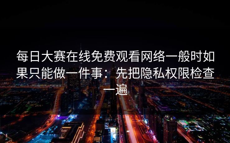 每日大赛在线免费观看网络一般时如果只能做一件事：先把隐私权限检查一遍