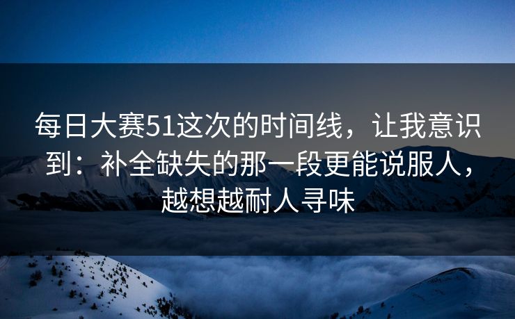 每日大赛51这次的时间线，让我意识到：补全缺失的那一段更能说服人，越想越耐人寻味