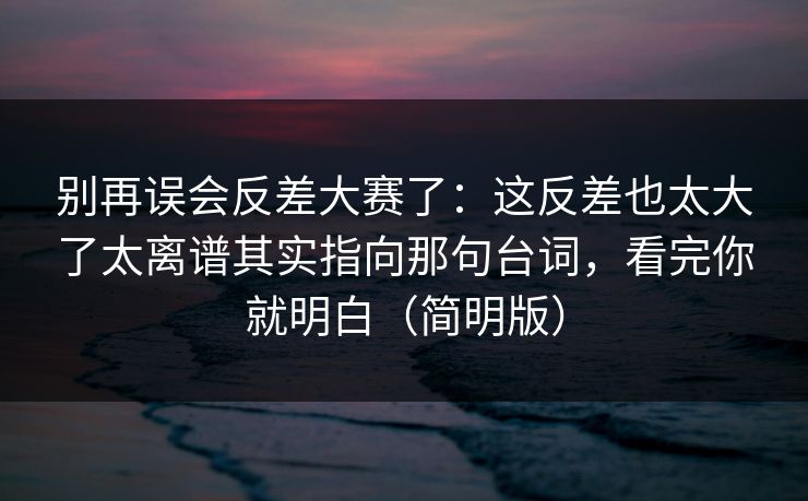 别再误会反差大赛了：这反差也太大了太离谱其实指向那句台词，看完你就明白（简明版）