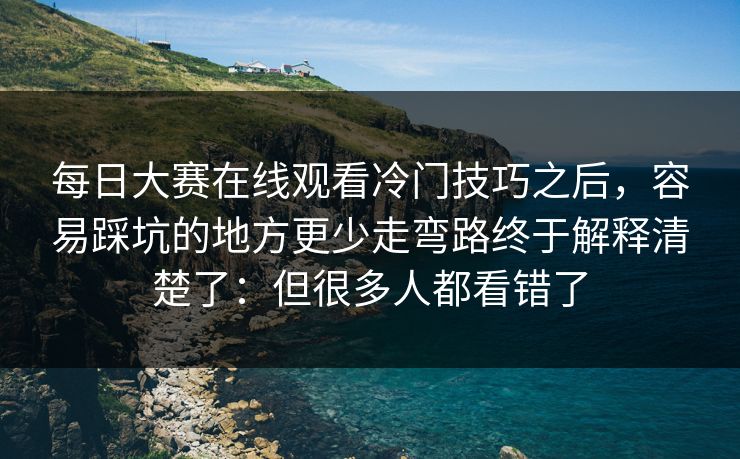 每日大赛在线观看冷门技巧之后，容易踩坑的地方更少走弯路终于解释清楚了：但很多人都看错了
