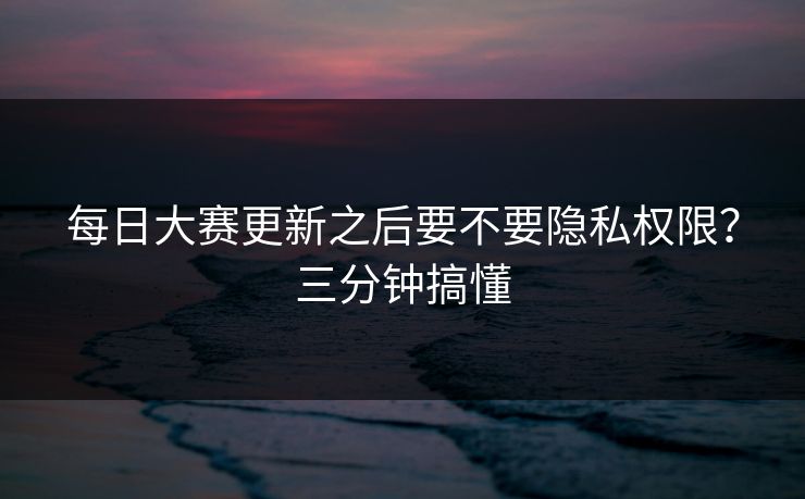 每日大赛更新之后要不要隐私权限？三分钟搞懂