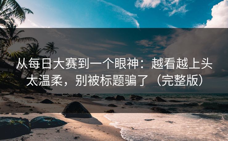 从每日大赛到一个眼神：越看越上头太温柔，别被标题骗了（完整版）