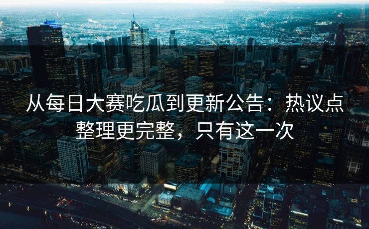 从每日大赛吃瓜到更新公告：热议点整理更完整，只有这一次