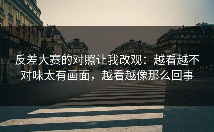 反差大赛的对照让我改观：越看越不对味太有画面，越看越像那么回事