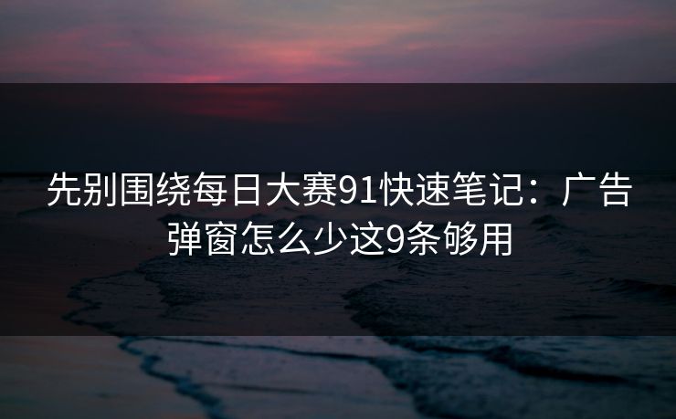 先别围绕每日大赛91快速笔记：广告弹窗怎么少这9条够用