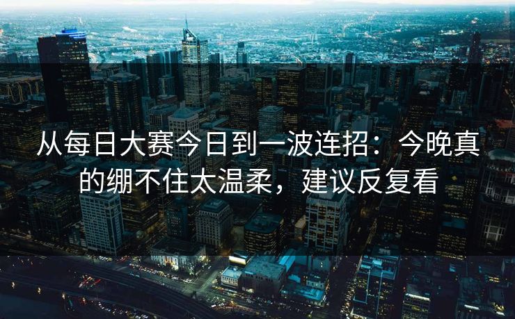 从每日大赛今日到一波连招：今晚真的绷不住太温柔，建议反复看
