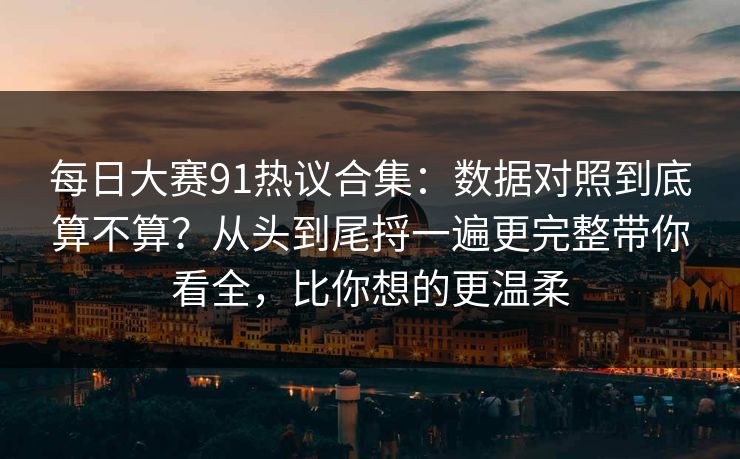 每日大赛91热议合集：数据对照到底算不算？从头到尾捋一遍更完整带你看全，比你想的更温柔