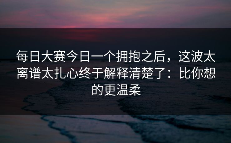 每日大赛今日一个拥抱之后，这波太离谱太扎心终于解释清楚了：比你想的更温柔