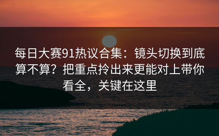 每日大赛91热议合集：镜头切换到底算不算？把重点拎出来更能对上带你看全，关键在这里