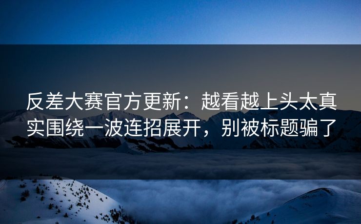 反差大赛官方更新：越看越上头太真实围绕一波连招展开，别被标题骗了
