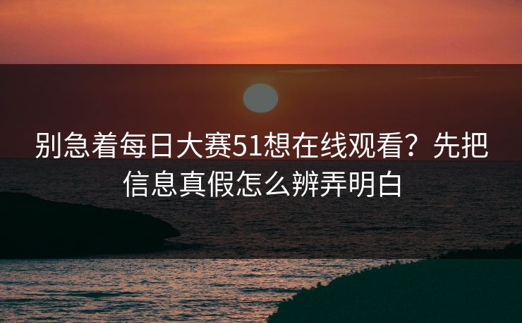 别急着每日大赛51想在线观看？先把信息真假怎么辨弄明白