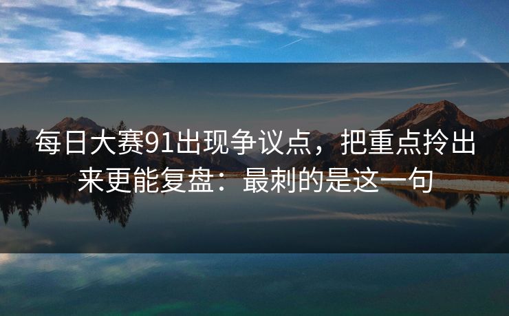 每日大赛91出现争议点，把重点拎出来更能复盘：最刺的是这一句