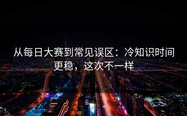 从每日大赛到常见误区：冷知识时间更稳，这次不一样