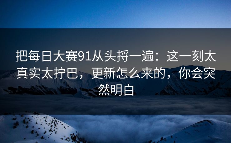 把每日大赛91从头捋一遍:这一刻太真实太拧巴,更新怎么来的,你会突然明白 把每日大赛91从头捋一遍:这一刻太真实太拧巴,更新怎么来的,你会突然明白