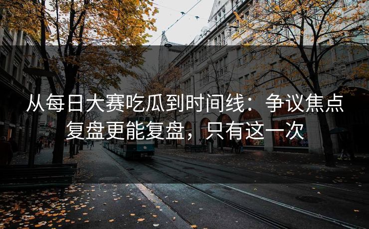 从每日大赛吃瓜到时间线：争议焦点复盘更能复盘，只有这一次