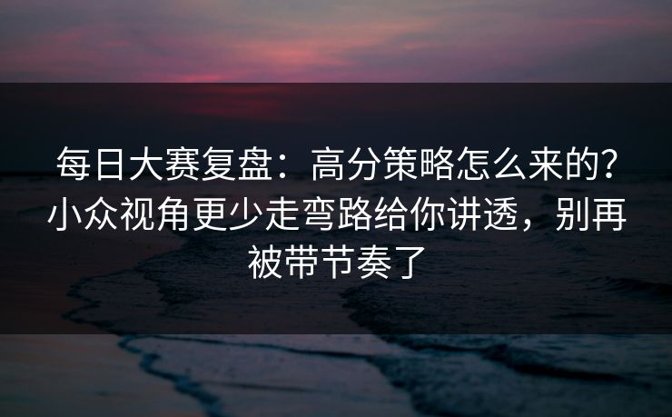 每日大赛复盘：高分策略怎么来的？小众视角更少走弯路给你讲透，别再被带节奏了
