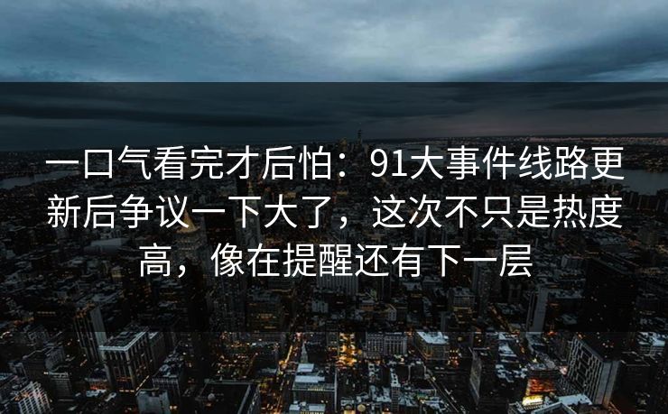 一口气看完才后怕:91大事件线路更新后争议一下大了,这次不只是热度高,像在提醒还有下一层